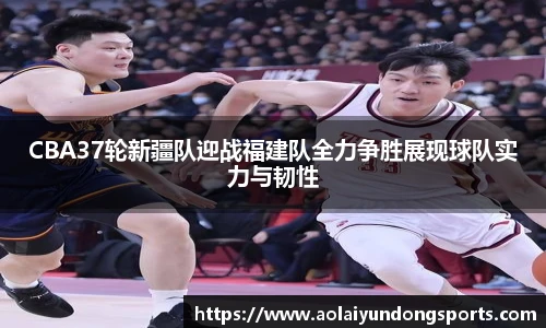CBA37轮新疆队迎战福建队全力争胜展现球队实力与韧性