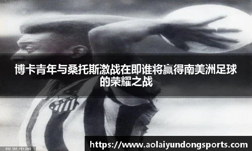 博卡青年与桑托斯激战在即谁将赢得南美洲足球的荣耀之战